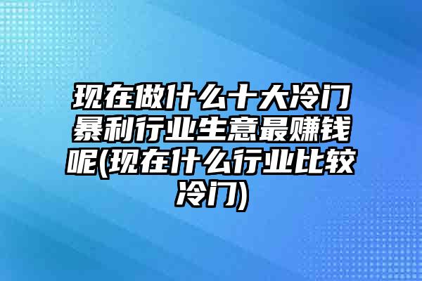 现在做什么十大冷门暴利行业生意最赚钱呢(现在什么行业比较冷门)
